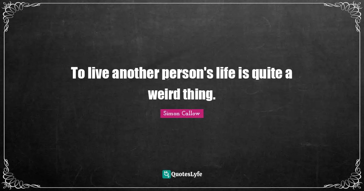 To live another person's life is quite a weird thing.