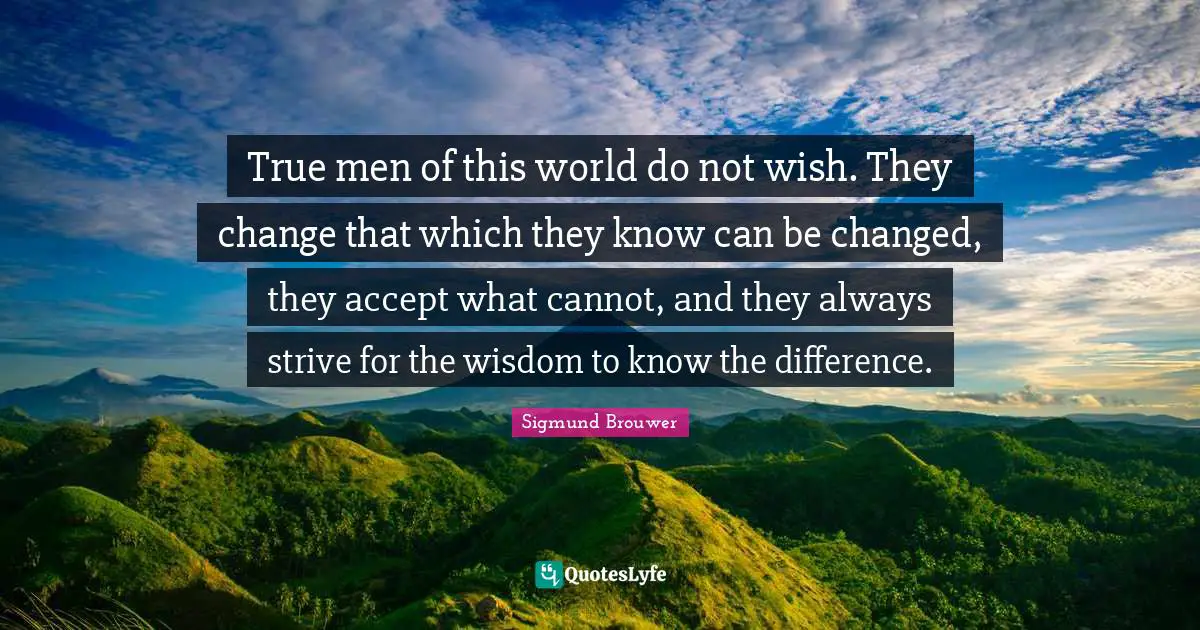 True men of this world do not wish. They change that which they know can be changed, they accept what cannot, and they always strive for the wisdom to know the difference.