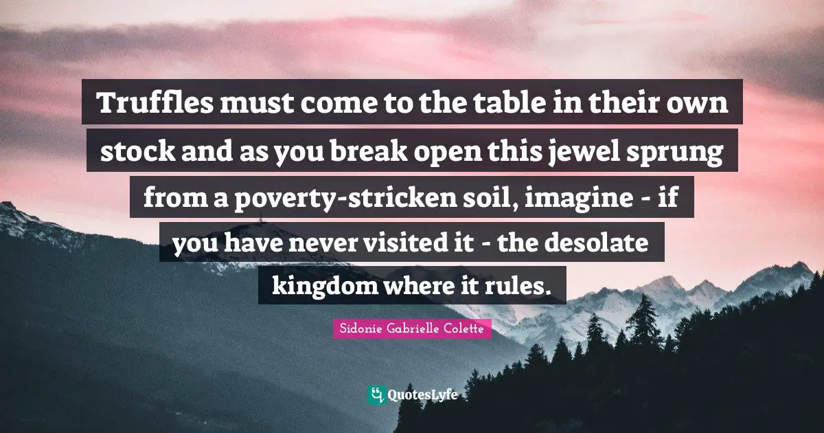 Sidonie Gabrielle Colette Quotes: "Truffles must come to the table in their own stock and as you break open this jewel sprung from a poverty-stricken soil, imagine - if you have never visited it - the desolate kingdom where it rules."