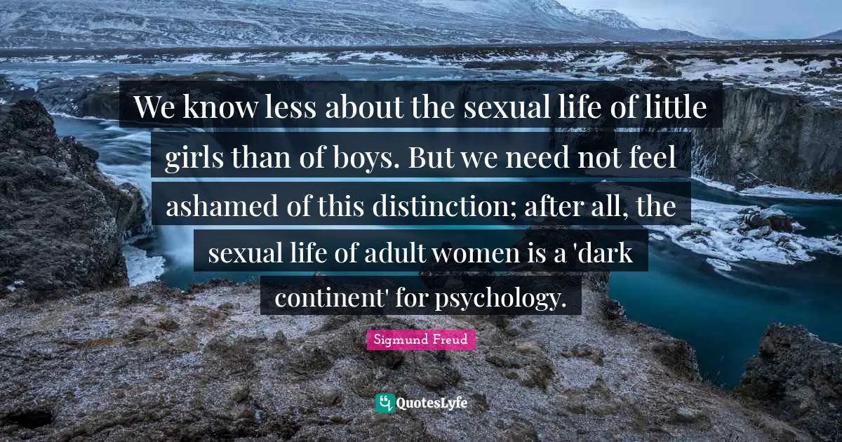 We know less about the sexual life of little girls than of boys. But we need not feel ashamed of this distinction; after all, the sexual life of adult women is a 'dark continent' for psychology.