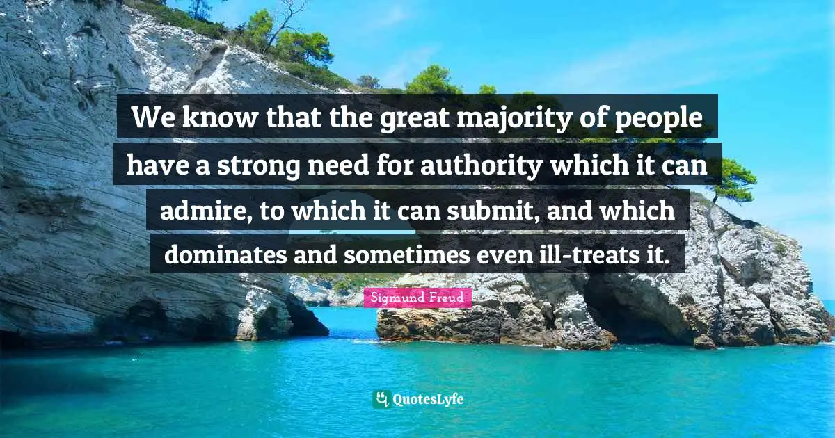 We know that the great majority of people have a strong need for authority which it can admire, to which it can submit, and which dominates and sometimes even ill-treats it.