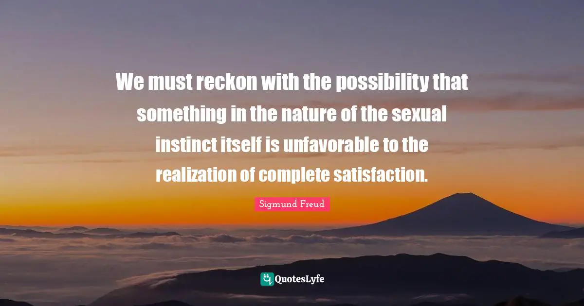 We must reckon with the possibility that something in the nature of the sexual instinct itself is unfavorable to the realization of complete satisfaction.