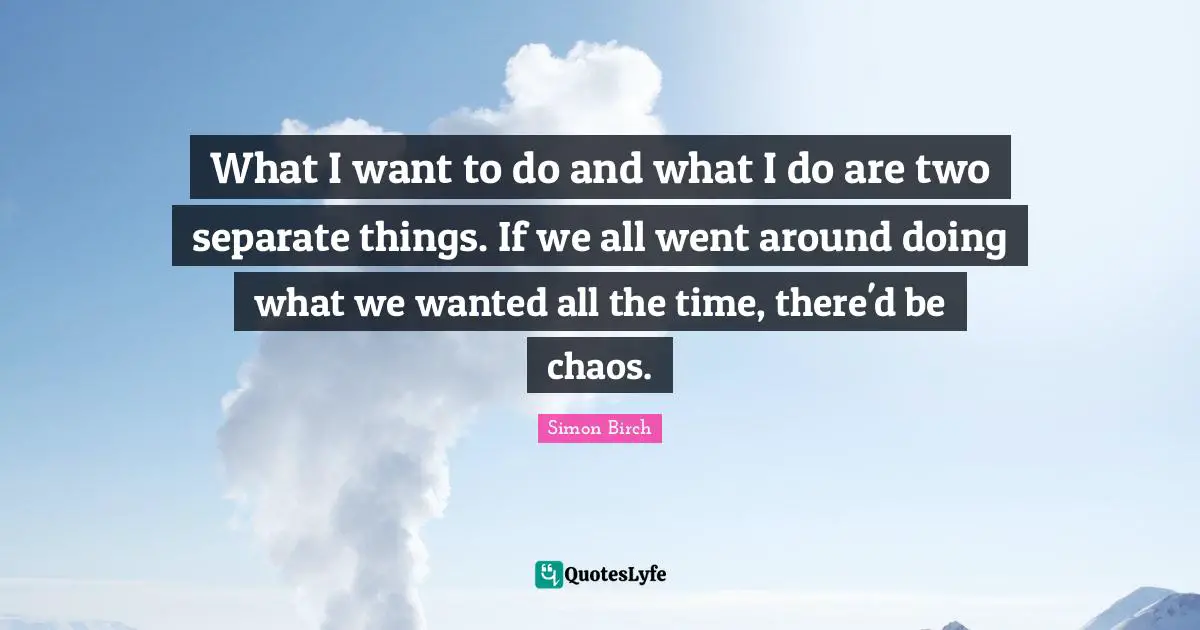 What I want to do and what I do are two separate things. If we all went around doing what we wanted all the time, there'd be chaos.