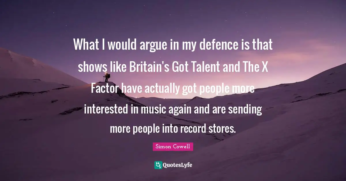 What I would argue in my defence is that shows like Britain's Got Talent and The X Factor have actually got people more interested in music again and are sending more people into record stores.