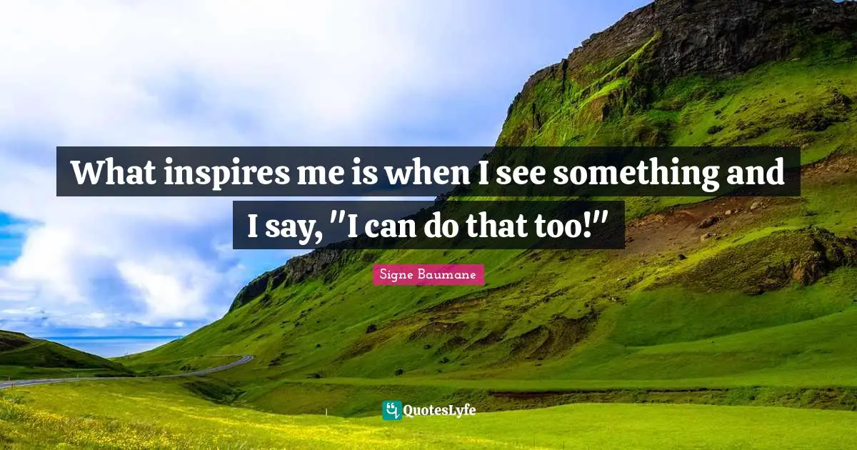 What inspires me is when I see something and I say, "I can do that too!"