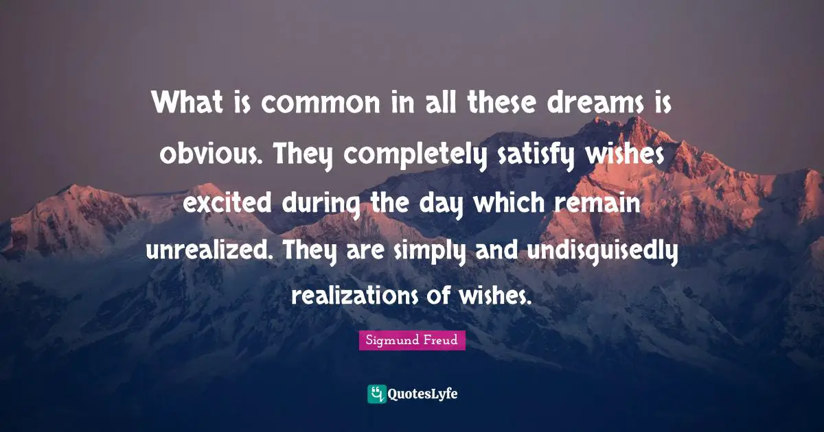 What is common in all these dreams is obvious. They completely satisfy wishes excited during the day which remain unrealized. They are simply and undisguisedly realizations of wishes.