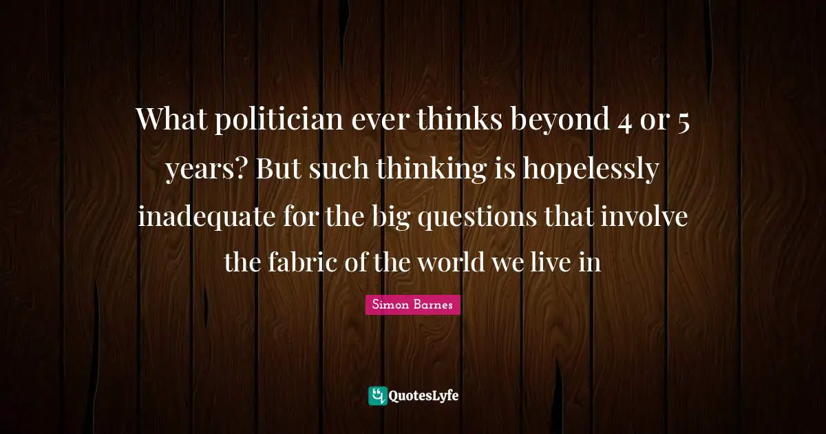 What politician ever thinks beyond 4 or 5 years? But such thinking is hopelessly inadequate for the big questions that involve the fabric of the world we live in