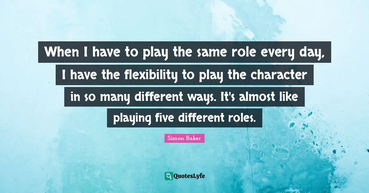 When I have to play the same role every day, I have the flexibility to play the character in so many different ways. It's almost like playing five different roles.