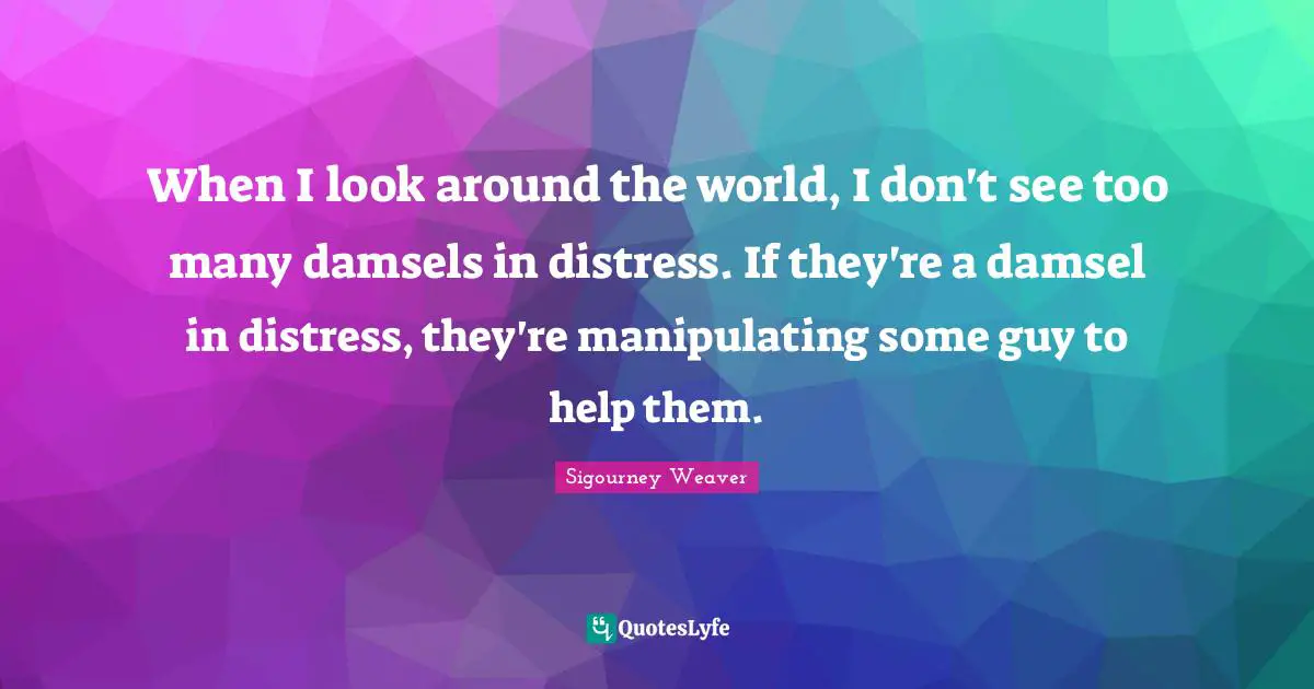 When I look around the world, I don't see too many damsels in distress. If they're a damsel in distress, they're manipulating some guy to help them.