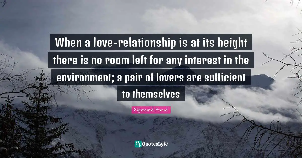 Sigmund Freud Quotes: "When a love-relationship is at its height there is no room left for any interest in the environment; a pair of lovers are sufficient to themselves"