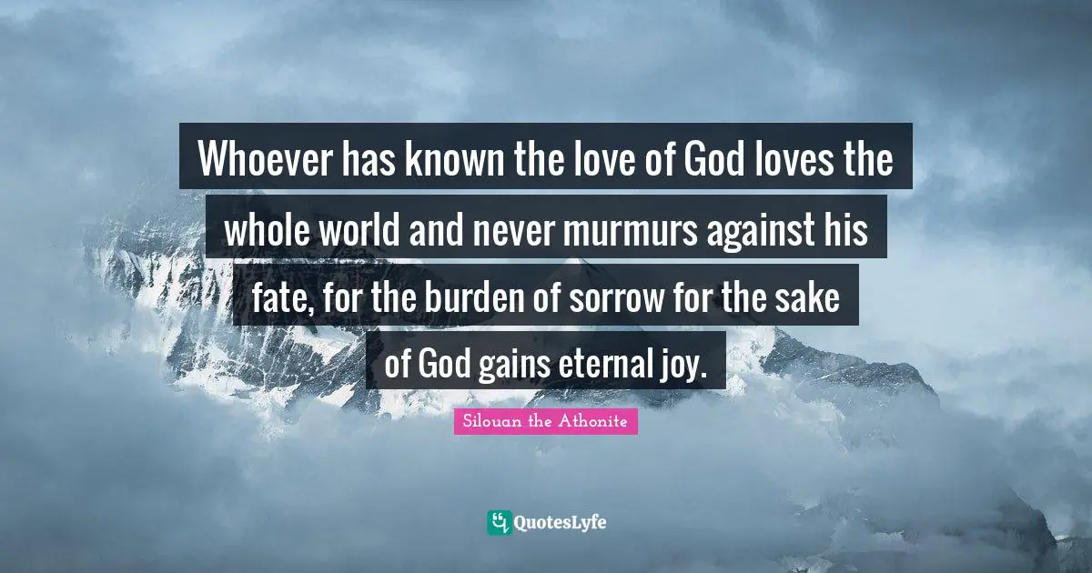 Whoever has known the love of God loves the whole world and never murmurs against his fate, for the burden of sorrow for the sake of God gains eternal joy.