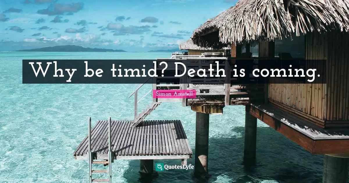 Why be timid? Death is coming.