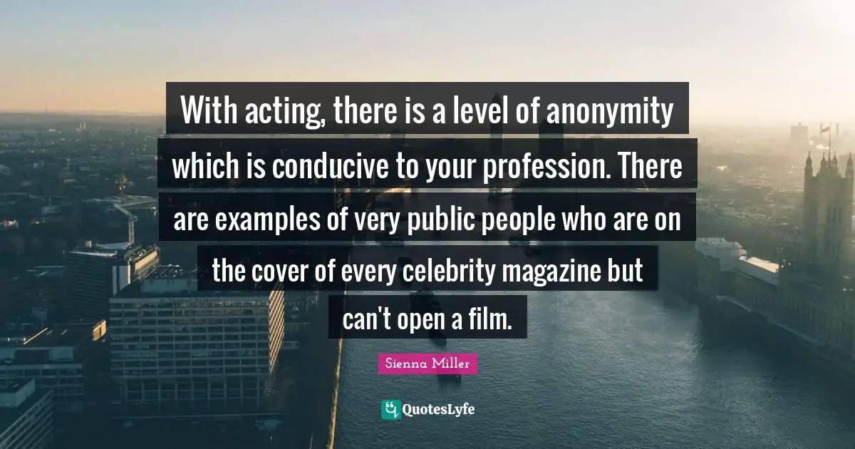 With acting, there is a level of anonymity which is conducive to your profession. There are examples of very public people who are on the cover of every celebrity magazine but can't open a film.