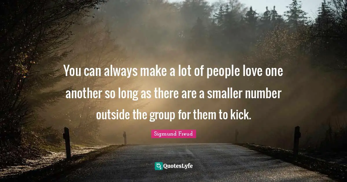 You can always make a lot of people love one another so long as there are a smaller number outside the group for them to kick.
