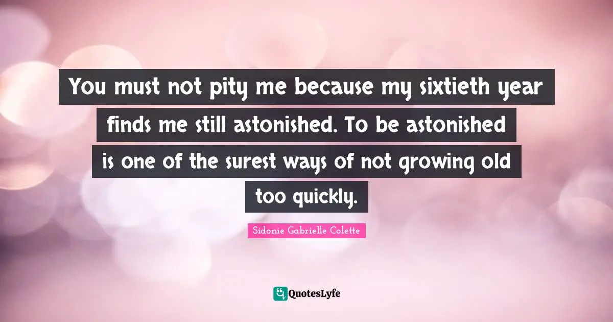 Sidonie Gabrielle Colette Quotes: "You must not pity me because my sixtieth year finds me still astonished. To be astonished is one of the surest ways of not growing old too quickly."