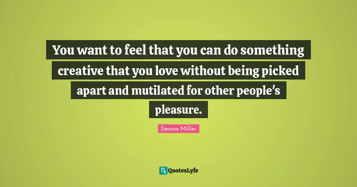 You want to feel that you can do something creative that you love without being picked apart and mutilated for other people's pleasure.