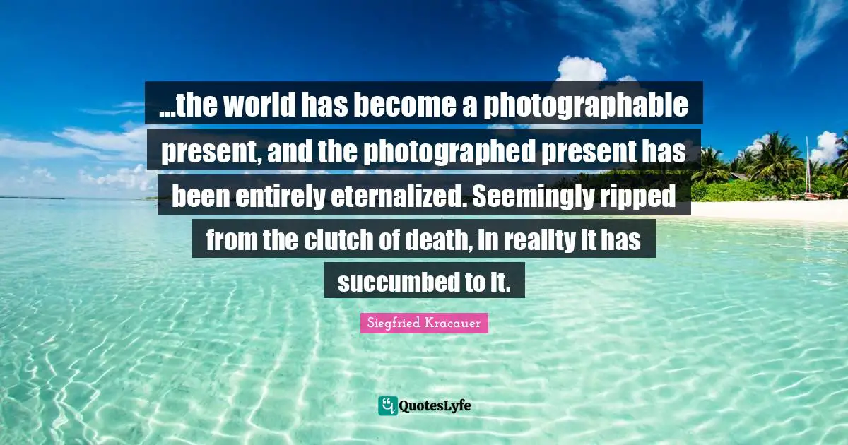 ...the world has become a photographable present, and the photographed present has been entirely eternalized. Seemingly ripped from the clutch of death, in reality it has succumbed to it.