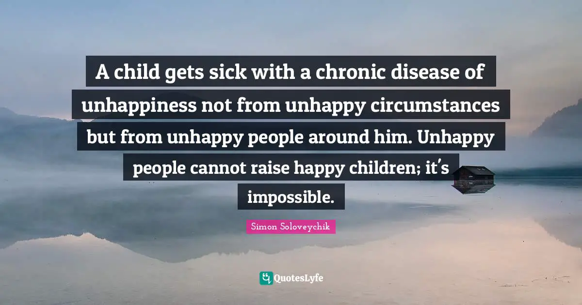 A child gets sick with a chronic disease of unhappiness not from unhappy circumstances but from unhappy people around him. Unhappy people cannot raise happy children; it's impossible.