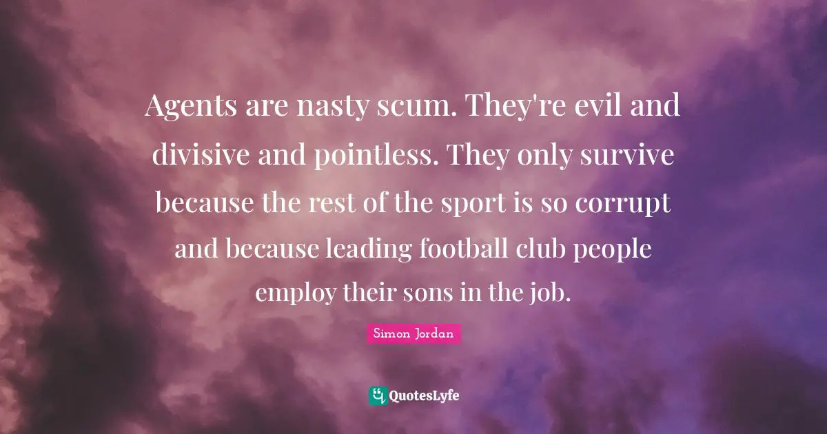 Agents are nasty scum. They're evil and divisive and pointless. They only survive because the rest of the sport is so corrupt and because leading football club people employ their sons in the job.