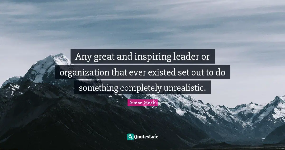 Any great and inspiring leader or organization that ever existed set out to do something completely unrealistic.
