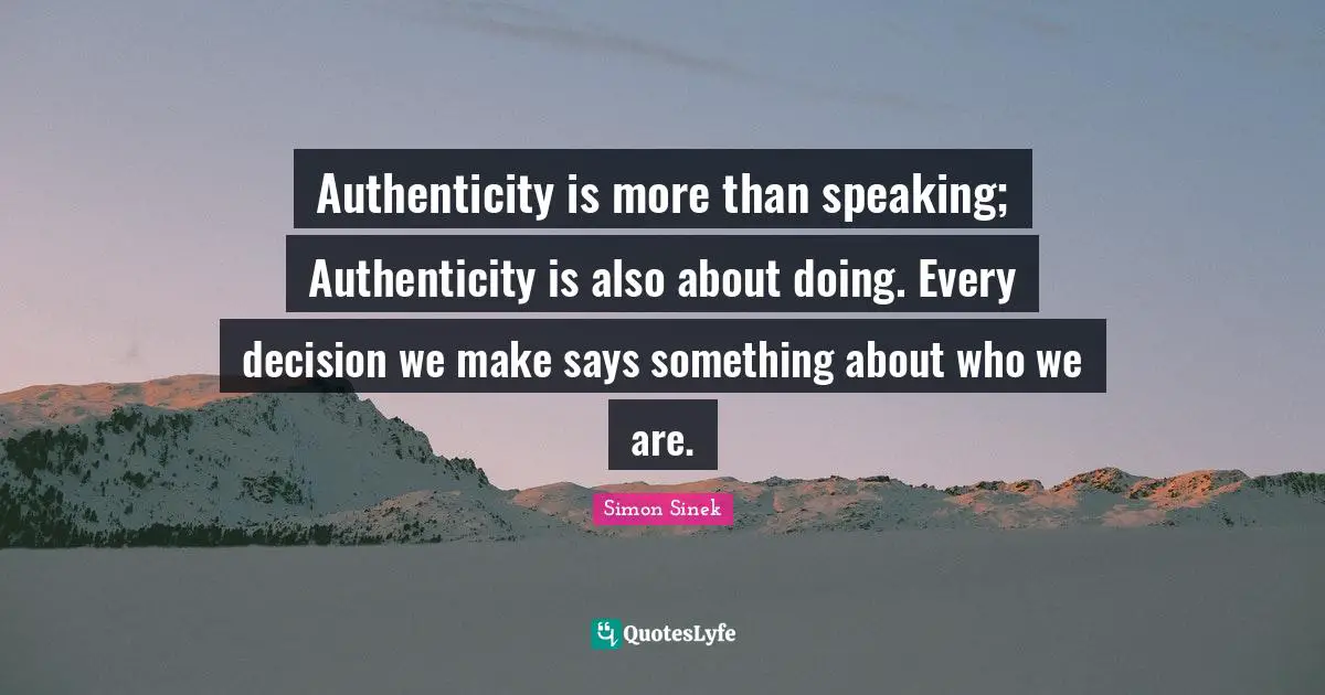 Authenticity is more than speaking; Authenticity is also about doing. Every decision we make says something about who we are.