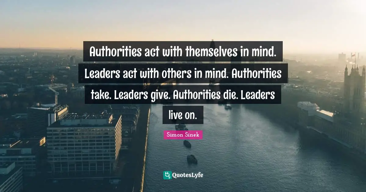 Authorities act with themselves in mind. Leaders act with others in mind. Authorities take. Leaders give. Authorities die. Leaders live on.