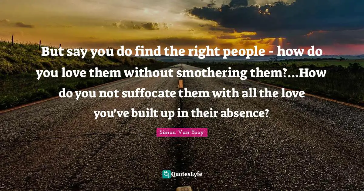 But say you do find the right people - how do you love them without smothering them?...How do you not suffocate them with all the love you've built up in their absence?