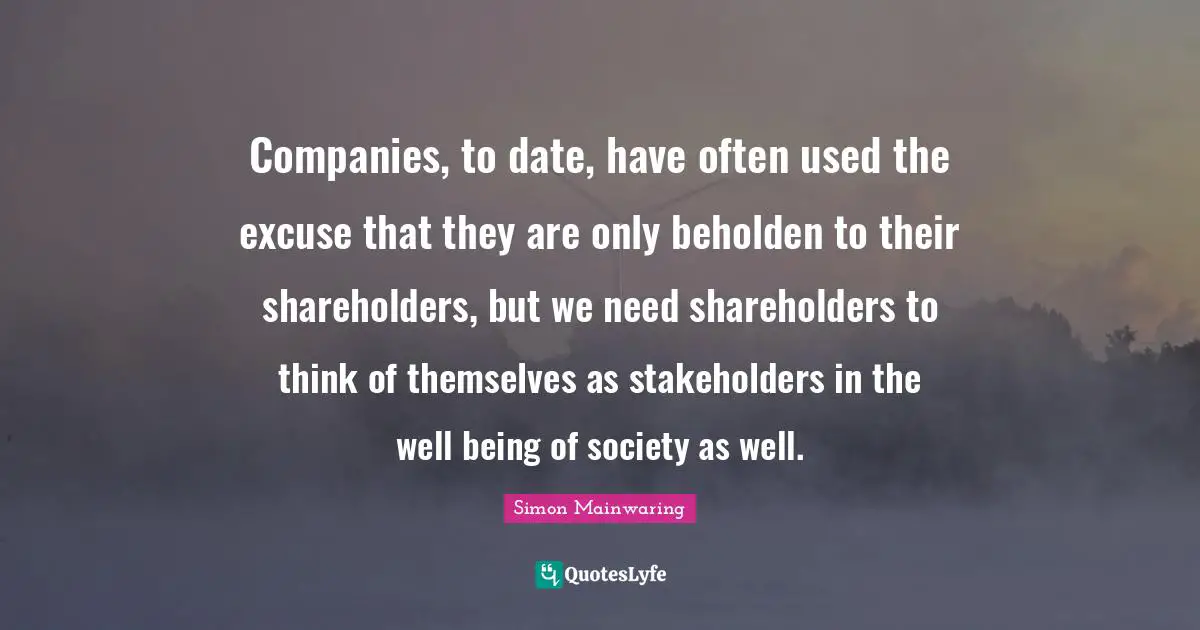 Companies, to date, have often used the excuse that they are only beholden to their shareholders, but we need shareholders to think of themselves as stakeholders in the well being of society as well.