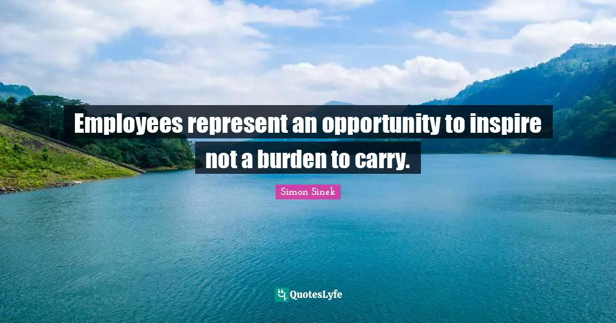 Employees represent an opportunity to inspire not a burden to carry.