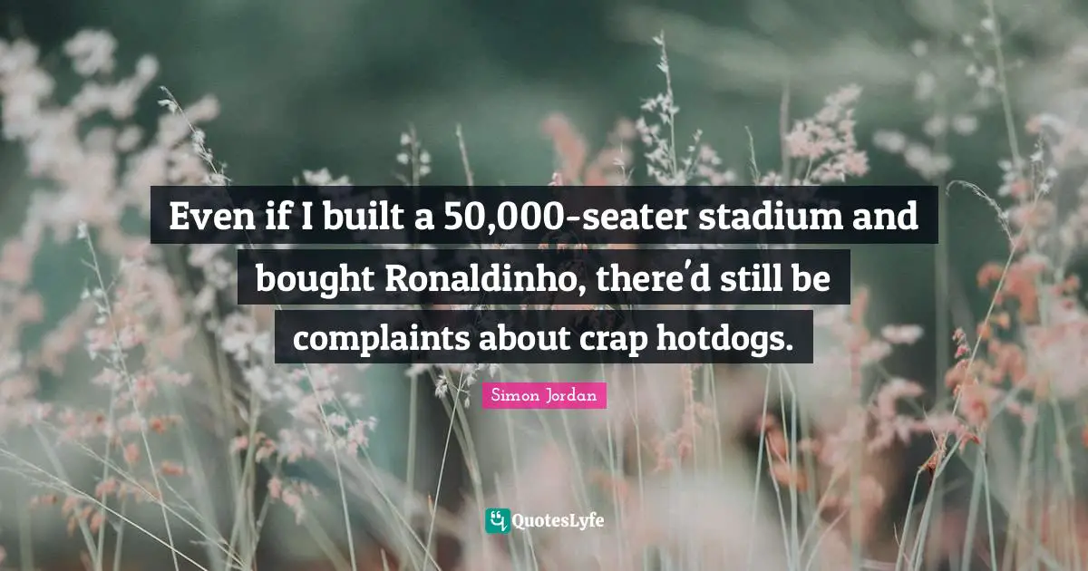 Even if I built a 50,000-seater stadium and bought Ronaldinho, there'd still be complaints about crap hotdogs.