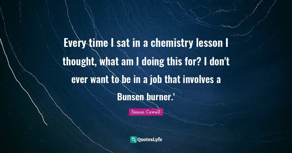 Every time I sat in a chemistry lesson I thought, what am I doing this for? I don't ever want to be in a job that involves a Bunsen burner.'