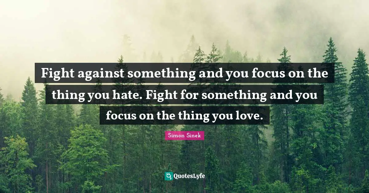 Fight against something and you focus on the thing you hate. Fight for something and you focus on the thing you love.