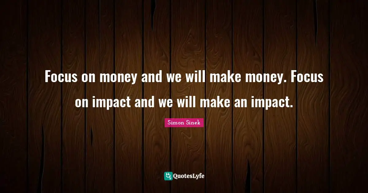 Focus on money and we will make money. Focus on impact and we will make an impact.