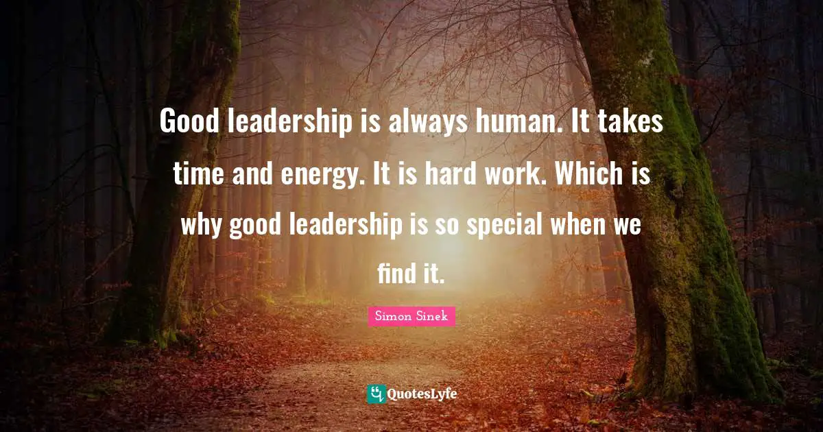 Good leadership is always human. It takes time and energy. It is hard work. Which is why good leadership is so special when we find it.