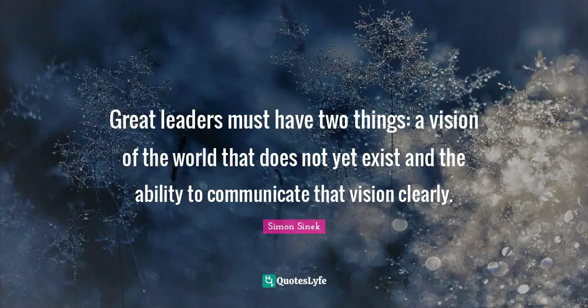 Great leaders must have two things: a vision of the world that does not yet exist and the ability to communicate that vision clearly.