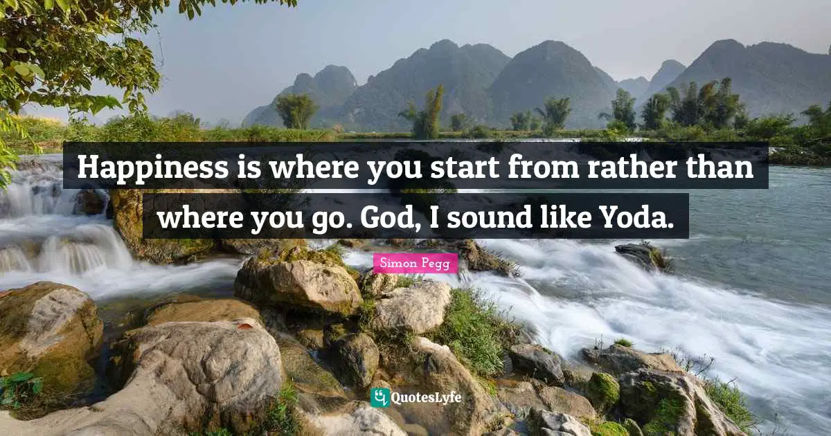 Happiness is where you start from rather than where you go. God, I sound like Yoda.