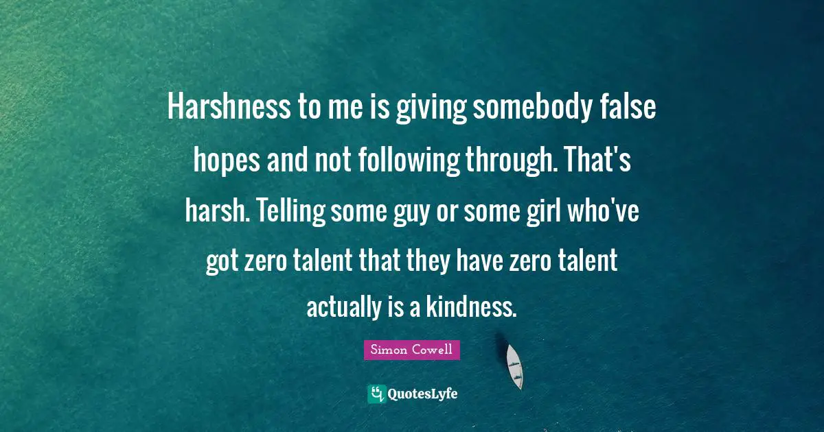 Harshness Quotes: "Harshness to me is giving somebody false hopes and not following through. That's harsh. Telling some guy or some girl who've got zero talent that they have zero talent actually is a kindness."
