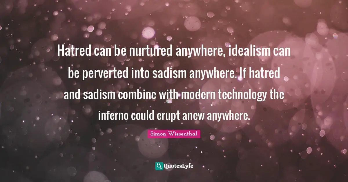 Hatred can be nurtured anywhere, idealism can be perverted into sadism anywhere. If hatred and sadism combine with modern technology the inferno could erupt anew anywhere.