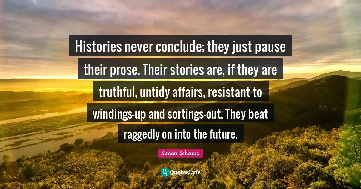 Histories never conclude; they just pause their prose. Their stories are, if they are truthful, untidy affairs, resistant to windings-up and sortings-out. They beat raggedly on into the future.