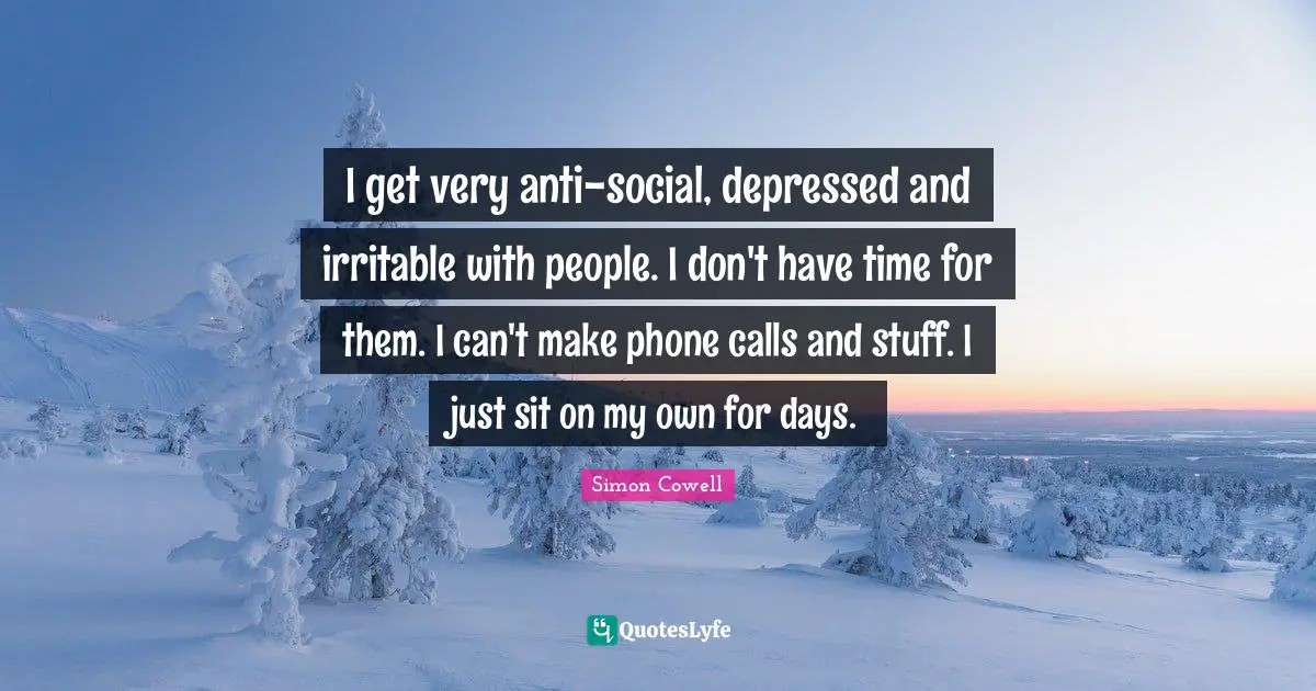 I get very anti-social, depressed and irritable with people. I don't have time for them. I can't make phone calls and stuff. I just sit on my own for days.