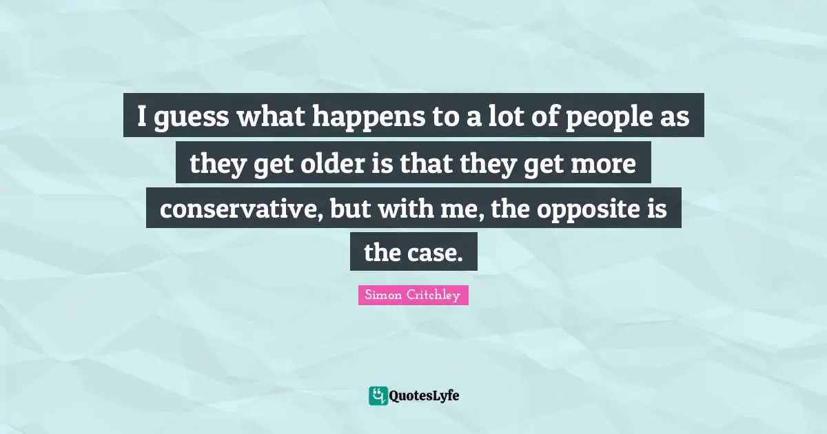 I guess what happens to a lot of people as they get older is that they get more conservative, but with me, the opposite is the case.