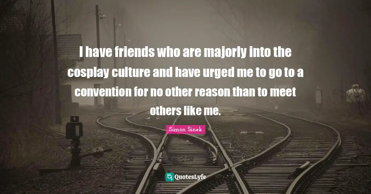 I have friends who are majorly into the cosplay culture and have urged me to go to a convention for no other reason than to meet others like me.