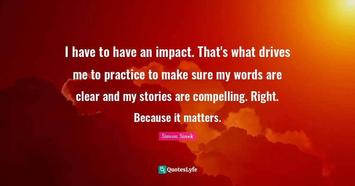 I have to have an impact. That's what drives me to practice to make sure my words are clear and my stories are compelling. Right. Because it matters.