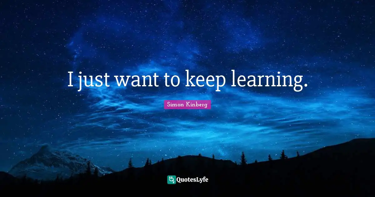 I just want to keep learning.