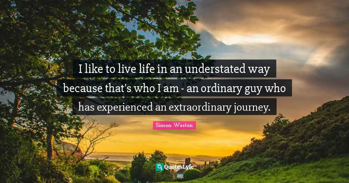 I like to live life in an understated way because that's who I am - an ordinary guy who has experienced an extraordinary journey.