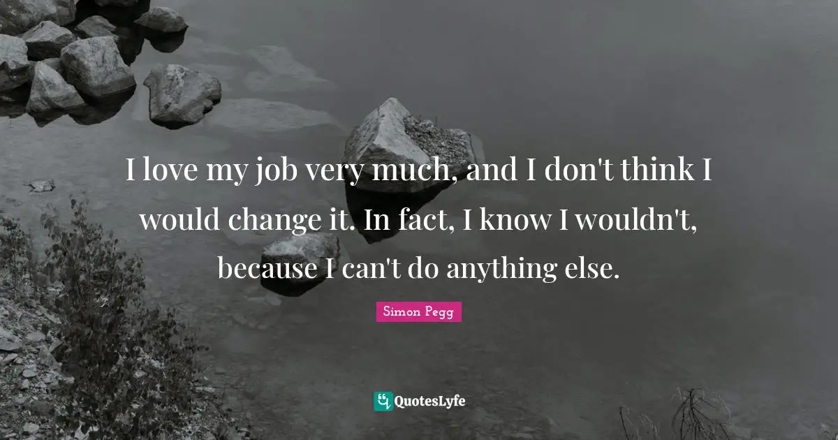 I love my job very much, and I don't think I would change it. In fact, I know I wouldn't, because I can't do anything else.
