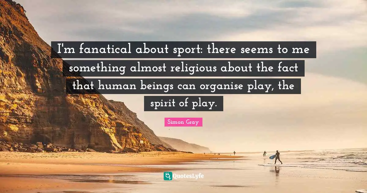 I'm fanatical about sport: there seems to me something almost religious about the fact that human beings can organise play, the spirit of play.