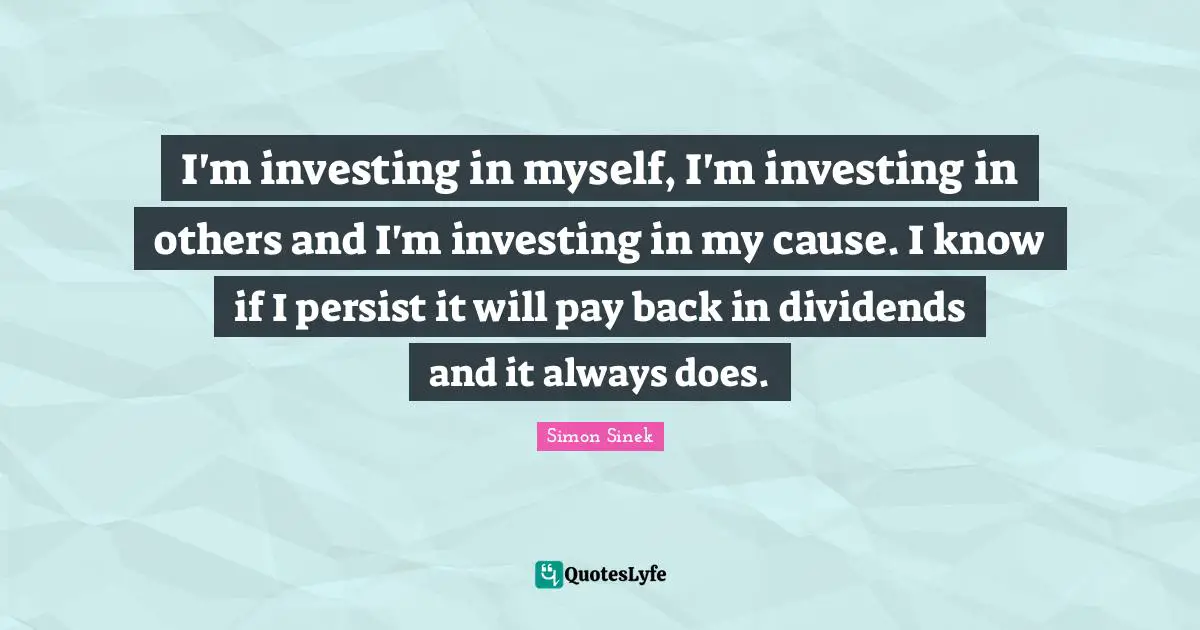 I'm investing in myself, I'm investing in others and I'm investing in my cause. I know if I persist it will pay back in dividends and it always does.
