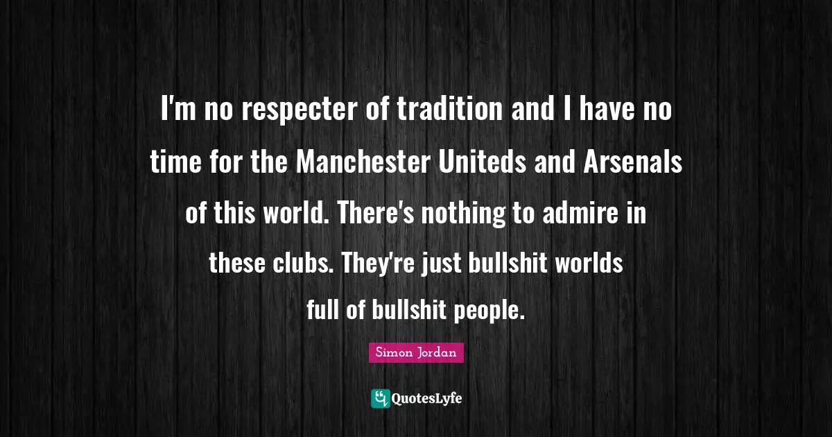 I'm no respecter of tradition and I have no time for the Manchester Uniteds and Arsenals of this world. There's nothing to admire in these clubs. They're just bullshit worlds full of bullshit people.