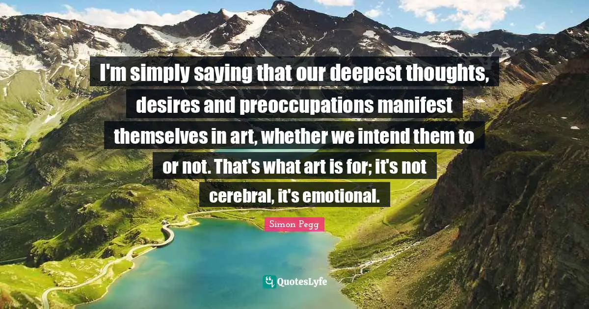 Cerebral Quotes: "I'm simply saying that our deepest thoughts, desires and preoccupations manifest themselves in art, whether we intend them to or not. That's what art is for; it's not cerebral, it's emotional."